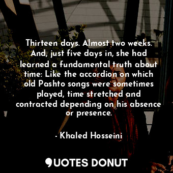 Thirteen days. Almost two weeks. And, just five days in, she had learned a fundamental truth about time: Like the accordion on which old Pashto songs were sometimes played, time stretched and contracted depending on his absence or presence.