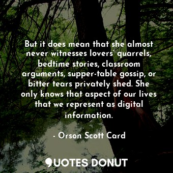 But it does mean that she almost never witnesses lovers’ quarrels, bedtime stories, classroom arguments, supper-table gossip, or bitter tears privately shed. She only knows that aspect of our lives that we represent as digital information.