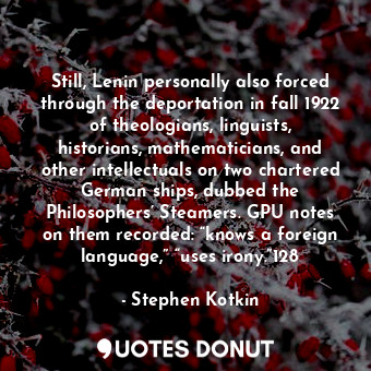 Still, Lenin personally also forced through the deportation in fall 1922 of theologians, linguists, historians, mathematicians, and other intellectuals on two chartered German ships, dubbed the Philosophers’ Steamers. GPU notes on them recorded: “knows a foreign language,” “uses irony.”128