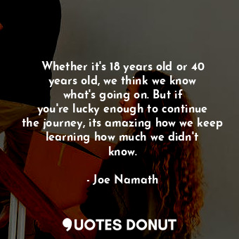 Whether it&#39;s 18 years old or 40 years old, we think we know what&#39;s going on. But if you&#39;re lucky enough to continue the journey, its amazing how we keep learning how much we didn&#39;t know.