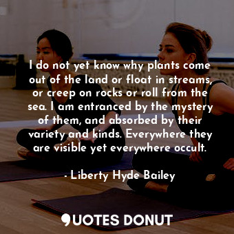 I do not yet know why plants come out of the land or float in streams, or creep on rocks or roll from the sea. I am entranced by the mystery of them, and absorbed by their variety and kinds. Everywhere they are visible yet everywhere occult.