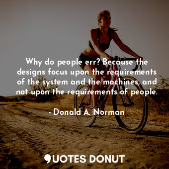 Why do people err? Because the designs focus upon the requirements of the system and the machines, and not upon the requirements of people.