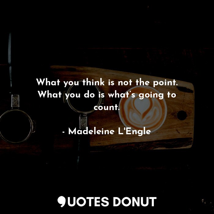 What you think is not the point. What you do is what’s going to count.