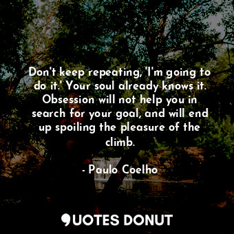 Don't keep repeating, 'I'm going to do it.' Your soul already knows it. Obsession will not help you in search for your goal, and will end up spoiling the pleasure of the climb.