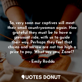 So, very soon our captives will meet their small countrywoman again. How grateful they must be to have a pleasant ride, with us to guide their way. Perhaps they feel that chains and sorrow are not too high a price to pay. What say you, Zanel?