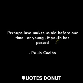 Perhaps love makes us old before our time - or young , if youth has passed