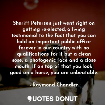 Sheriff Petersen just went right on getting re-elected, a living testimonial to the fact that you can hold an important public office forever in our country with no qualifications for it but a clean nose, a photogenic face and a close mouth. If on top of that you look good on a horse, you are unbeatable.