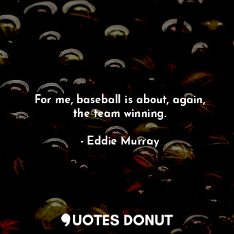 For me, baseball is about, again, the team winning.