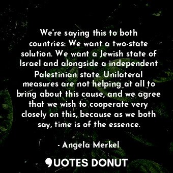 We&#39;re saying this to both countries: We want a two-state solution. We want a Jewish state of Israel and alongside a independent Palestinian state. Unilateral measures are not helping at all to bring about this cause, and we agree that we wish to cooperate very closely on this, because as we both say, time is of the essence.