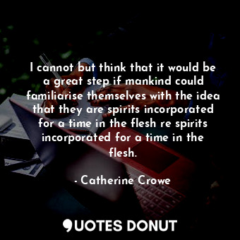 I cannot but think that it would be a great step if mankind could familiarise themselves with the idea that they are spirits incorporated for a time in the flesh re spirits incorporated for a time in the flesh.