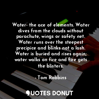 Water- the ace of elements. Water dives from the clouds without parachute, wings or safety net. Water runs over the steepest precipice and blinks not a lash. Water is buried and rises again; water walks on fire and fire gets the blisters.