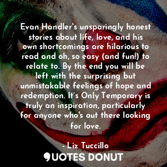 Evan Handler's unsparingly honest stories about life, love, and his own shortcomings are hilarious to read and oh, so easy (and fun!) to relate to. By the end you will be left with the surprising but unmistakable feelings of hope and redemption. It’s Only Temporary is truly an inspiration, particularly for anyone who's out there looking for love.