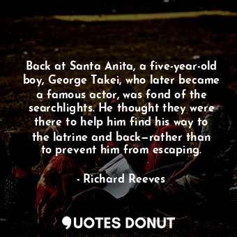 Back at Santa Anita, a five-year-old boy, George Takei, who later became a famous actor, was fond of the searchlights. He thought they were there to help him find his way to the latrine and back—rather than to prevent him from escaping.