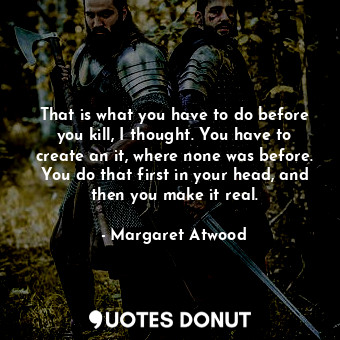  That is what you have to do before you kill, I thought. You have to create an it... - Margaret Atwood - Quotes Donut
