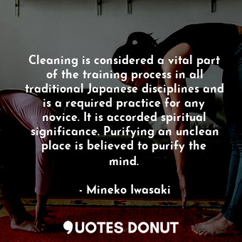 Cleaning is considered a vital part of the training process in all traditional Japanese disciplines and is a required practice for any novice. It is accorded spiritual significance. Purifying an unclean place is believed to purify the mind.
