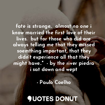 fate is strange..  almost no one i know married the first love of their lives.  but for those who did are always telling me that they missed soemthing important, that they didn’t experience all that they might have.."  - by the river piedra i sat down and wept