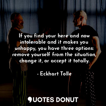 If you find your here and now intolerable and it makes you unhappy, you have three options: remove yourself from the situation, change it, or accept it totally.