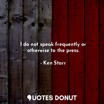 I do not speak frequently or otherwise to the press.