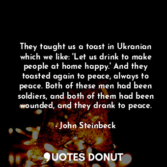 They taught us a toast in Ukranian which we like: 'Let us drink to make people at home happy.' And they toasted again to peace, always to peace. Both of these men had been soldiers, and both of them had been wounded, and they drank to peace.