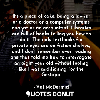 It's a piece of cake, being a lawyer or a doctor or a computer systems analyst or an accountant. Libraries are full of books telling you how to do it. The only textbooks for private eyes are on fiction shelves, and I don't remember ever reading one that told me how to interrogate an eight-year old without feeling like I was auditioning for the Gestapo.