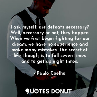 I ask myself: are defeats necessary? Well, necessary or not, they happen. When we first begin fighting for our dream, we have no experience and make many mistakes. The secret of life, though, is to fall seven times and to get up eight times.