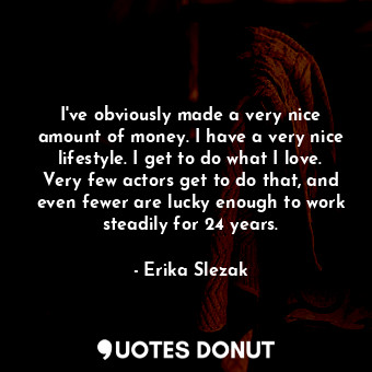 I&#39;ve obviously made a very nice amount of money. I have a very nice lifestyle. I get to do what I love. Very few actors get to do that, and even fewer are lucky enough to work steadily for 24 years.