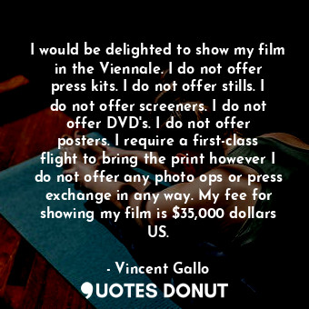I would be delighted to show my film in the Viennale. I do not offer press kits. I do not offer stills. I do not offer screeners. I do not offer DVD&#39;s. I do not offer posters. I require a first-class flight to bring the print however I do not offer any photo ops or press exchange in any way. My fee for showing my film is $35,000 dollars US.