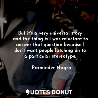 But it&#39;s a very universal story and the thing is I was reluctant to answer that question because I don&#39;t want people latching on to a particular stereotype.