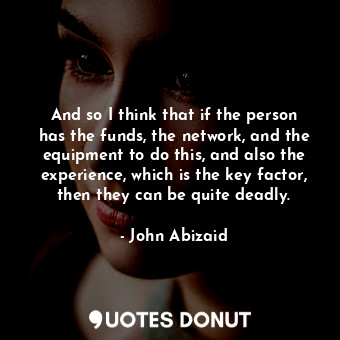 And so I think that if the person has the funds, the network, and the equipment to do this, and also the experience, which is the key factor, then they can be quite deadly.