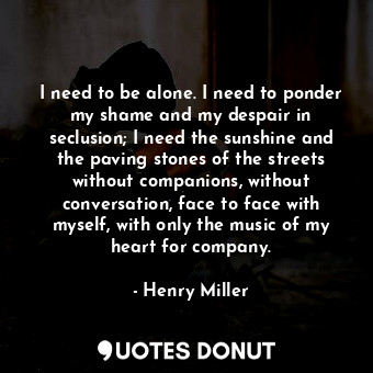 I need to be alone. I need to ponder my shame and my despair in seclusion; I need the sunshine and the paving stones of the streets without companions, without conversation, face to face with myself, with only the music of my heart for company.