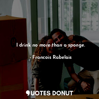 I drink no more than a sponge.
