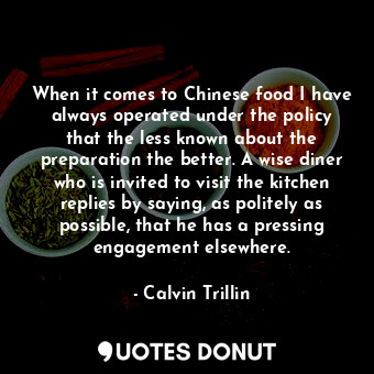 When it comes to Chinese food I have always operated under the policy that the less known about the preparation the better. A wise diner who is invited to visit the kitchen replies by saying, as politely as possible, that he has a pressing engagement elsewhere.