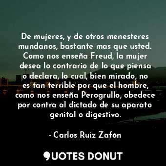 De mujeres, y de otros menesteres mundanos, bastante mas que usted. Como nos enseña Freud, la mujer desea lo contrario de lo que piensa o declara, lo cual, bien mirado, no es tan terrible por que el hombre, como nos enseña Perogrullo, obedece por contra al dictado de su aparato genital o digestivo.