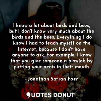 I know a lot about birds and bees, but I don't know very much about the birds and the bees. Everything I do know I had to teach myself on the Internet, because I don't have anyone to ask. For example, I know that you give someone a blowjob by putting your penis in their mouth.