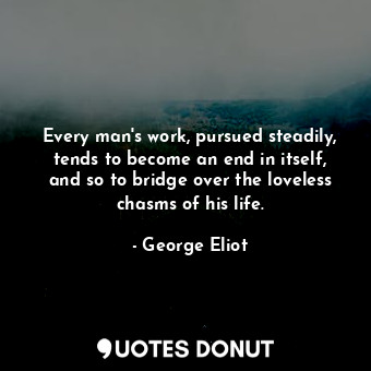 Every man's work, pursued steadily, tends to become an end in itself, and so to bridge over the loveless chasms of his life.