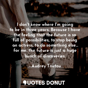 I don&#39;t know where I&#39;m going to be in three years. Because I have the feeling that the future is so full of possibilities, to stop being an actress, to do something else... for me, the future is just a huge bunch of discoveries.