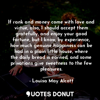 If rank and money come with love and virtue, also, I should accept them gratefully, and enjoy your good fortune, but I know, by experience, how much genuine happiness can be had in a plain little house, where the daily bread is earned, and some privations give sweetness to the few pleasures.
