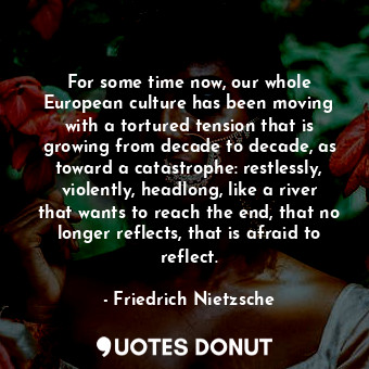 For some time now, our whole European culture has been moving with a tortured tension that is growing from decade to decade, as toward a catastrophe: restlessly, violently, headlong, like a river that wants to reach the end, that no longer reflects, that is afraid to reflect.