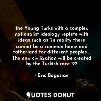 the Young Turks with a complex nationalist ideology replete with ideas such as “in reality there cannot be a common home and fatherland for different peoples.… The new civilization will be created by the Turkish race.”27