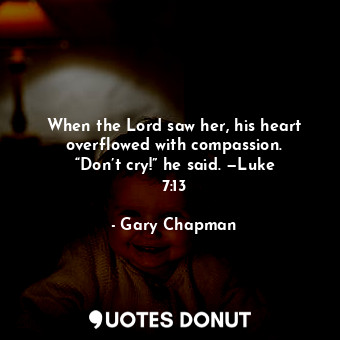 When the Lord saw her, his heart overflowed with compassion. “Don’t cry!” he said. —Luke 7:13