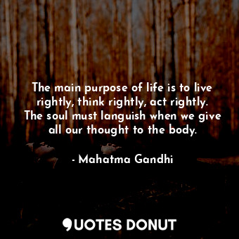 The main purpose of life is to live rightly, think rightly, act rightly. The soul must languish when we give all our thought to the body.