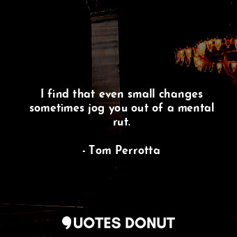  I find that even small changes sometimes jog you out of a mental rut.... - Tom Perrotta - Quotes Donut