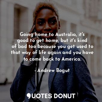 Going home to Australia, it&#39;s good to get home, but it&#39;s kind of bad too because you get used to that way of life again and you have to come back to America.