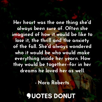 Her heart was the one thing she'd always been sure of. Often she imagined of how it would be like to lose it, the thrill and the anxiety of the fall. She'd always wondered who it would be who would make everything inside her yearn. How they would be together--for in her dreams he loved her as well.