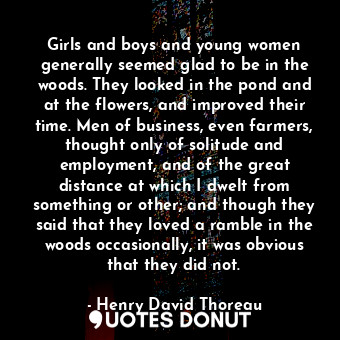 Girls and boys and young women generally seemed glad to be in the woods. They looked in the pond and at the flowers, and improved their time. Men of business, even farmers, thought only of solitude and employment, and of the great distance at which I dwelt from something or other; and though they said that they loved a ramble in the woods occasionally, it was obvious that they did not.