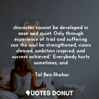 character cannot be developed in ease and quiet. Only through experience of trial and suffering can the soul be strengthened, vision cleared, ambition inspired, and success achieved.” Everybody hurts sometimes, and