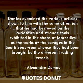 Dantes examined the various articles shown to him with the same attention that he had bestowed on the curiosities and strange tools exhibited in the shops at Marseilles as the works of the savages in the South Seas from whence they had been brought by the different trading vessels.