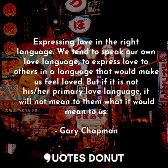 Expressing love in the right language. We tend to speak our own love language, to express love to others in a language that would make us feel loved. But if it is not his/her primary love language, it will not mean to them what it would mean to us.