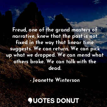 Freud, one of the grand masters of narrative, knew that the past is not fixed in the way that linear time suggests. We can return. We can pick up what we dropped. We can mend what others broke. We can talk with the dead.