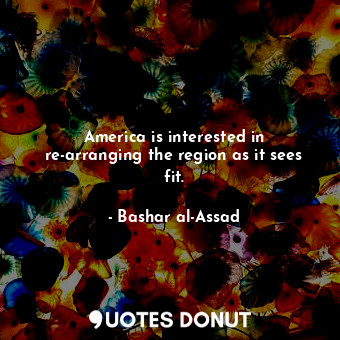  America is interested in re-arranging the region as it sees fit.... - Bashar al-Assad - Quotes Donut